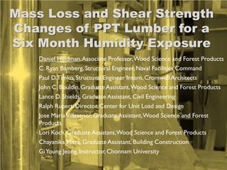 Mass Loss and Shear Strength
Changes of PPT Lumber for a
Six Month Humidity Exposure
    Daniel Hindman, Associate Professor, Wood Science and Forest Products
    C. Ryan Bamberg, Structural Engineer, Naval Facilities Command
    Paul D. Timko, Structural Engineer Intern, Cromwell Architects
    John C. Bouldin, Graduate Assistant, Wood Science and Forest Products
    Lance D. Shields, Graduate Assistant, Civil Engineering
    Ralph Rupert, Director, Center for Unit Load and Design
    Jose Maria Villasenor, Graduate Assistant, Wood Science and Forest
    Products
    Lori Koch, Graduate Assistant, Wood Science and Forest Products
    Chayanika Mitra, Graduate Assistant, Building Construction
    Gi Young Jeong, Instructor, Chonnam University
 