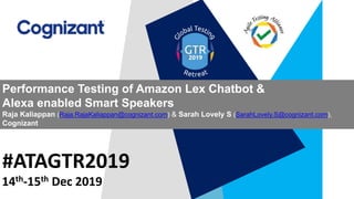#ATAGTR2019
Performance Testing of Amazon Lex Chatbot &
Alexa enabled Smart Speakers
Raja Kaliappan (Raja.RajaKaliappan@cognizant.com) & Sarah Lovely S (SarahLovely.S@cognizant.com),
Cognizant
14th-15th Dec 2019
 