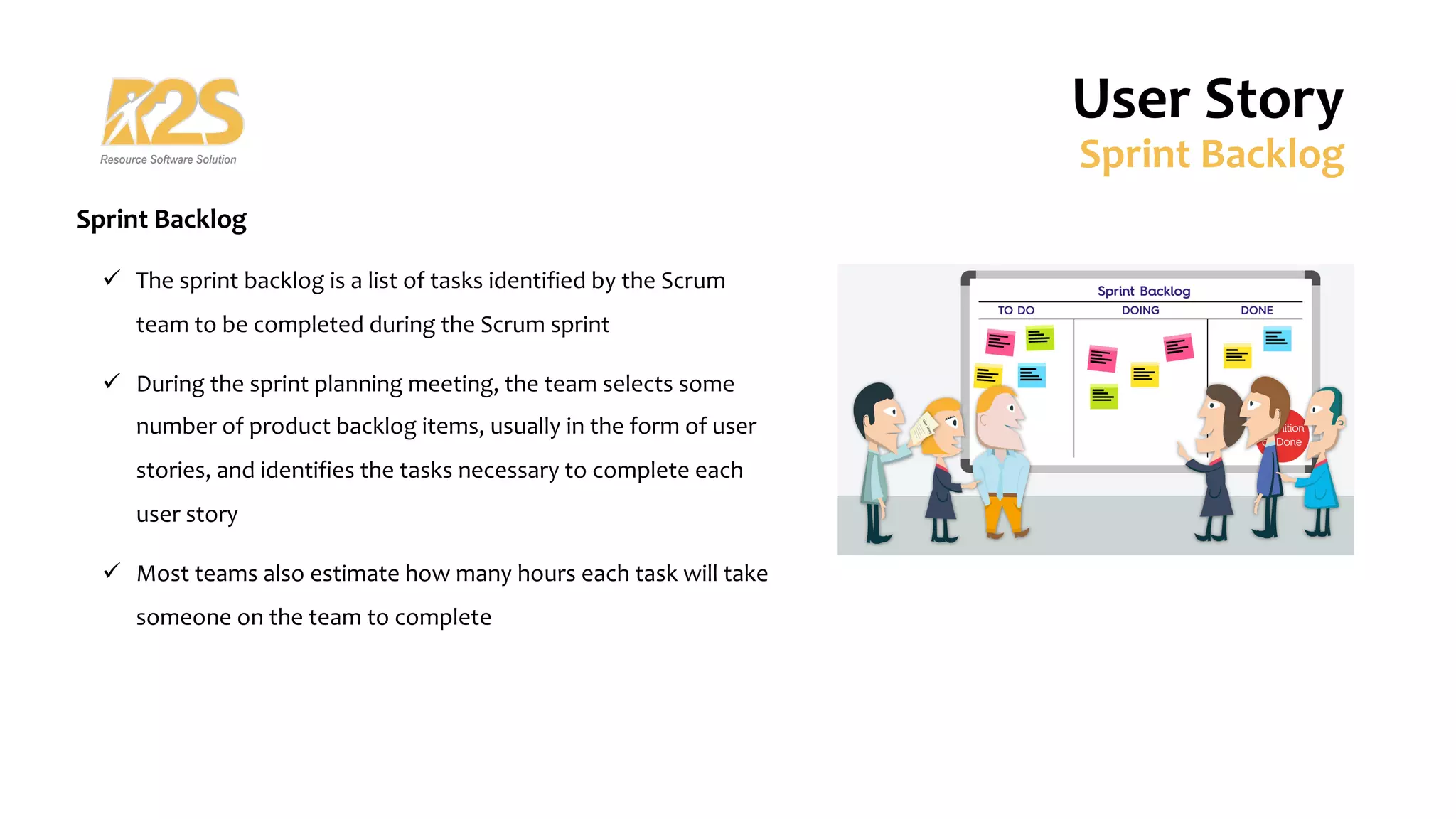 Sprint Backlog
ü The sprint backlog is a list of tasks identified by the Scrum
team to be completed during the Scrum sprint
ü During the sprint planning meeting, the team selects some
number of product backlog items, usually in the form of user
stories, and identifies the tasks necessary to complete each
user story
ü Most teams also estimate how many hours each task will take
someone on the team to complete
User Story
Sprint Backlog
 