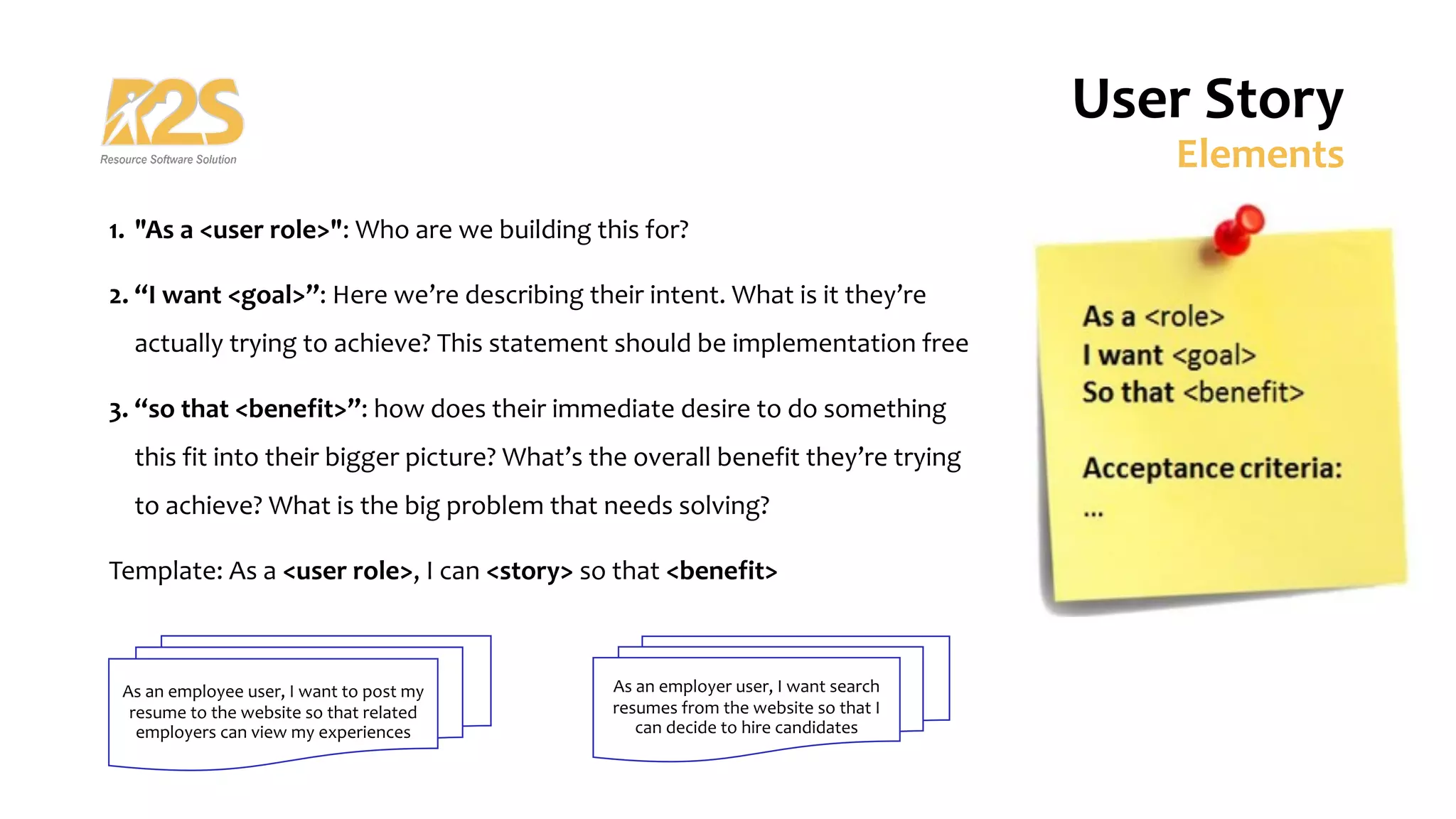 User Story
Elements
1. "As a <user role>": Who are we building this for?
2. “I want <goal>”: Here we’re describing their intent. What is it they’re
actually trying to achieve? This statement should be implementation free
3. “so that <benefit>”: how does their immediate desire to do something
this fit into their bigger picture? What’s the overall benefit they’re trying
to achieve? What is the big problem that needs solving?
Template: As a <user role>, I can <story> so that <benefit>
As an employee user, I want to post my
resume to the website so that related
employers can view my experiences
As an employer user, I want search
resumes from the website so that I
can decide to hire candidates
 