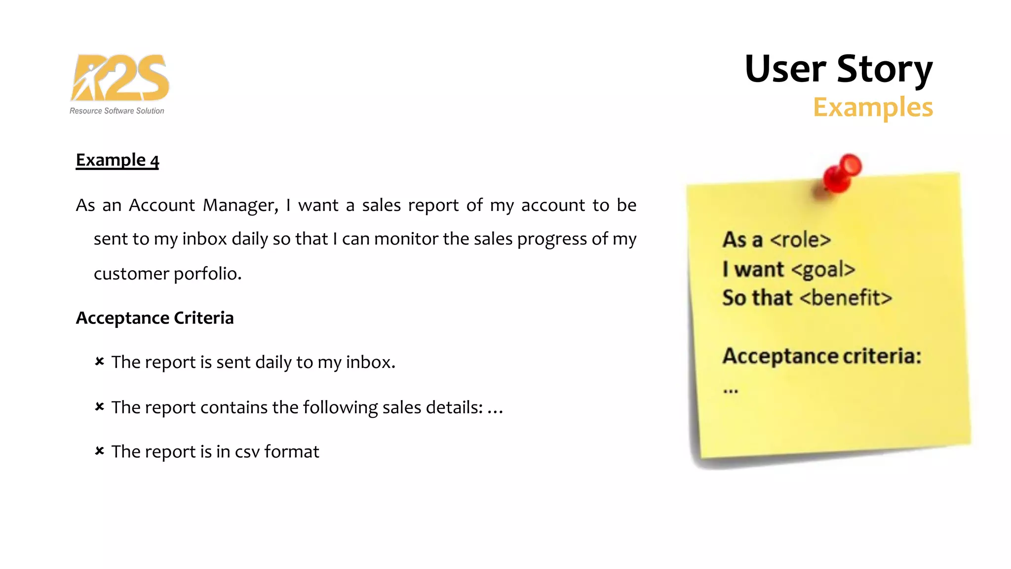 User Story
Examples
Example 4
As an Account Manager, I want a sales report of my account to be
sent to my inbox daily so that I can monitor the sales progress of my
customer porfolio.
Acceptance Criteria
û The report is sent daily to my inbox.
û The report contains the following sales details: …
û The report is in csv format
 