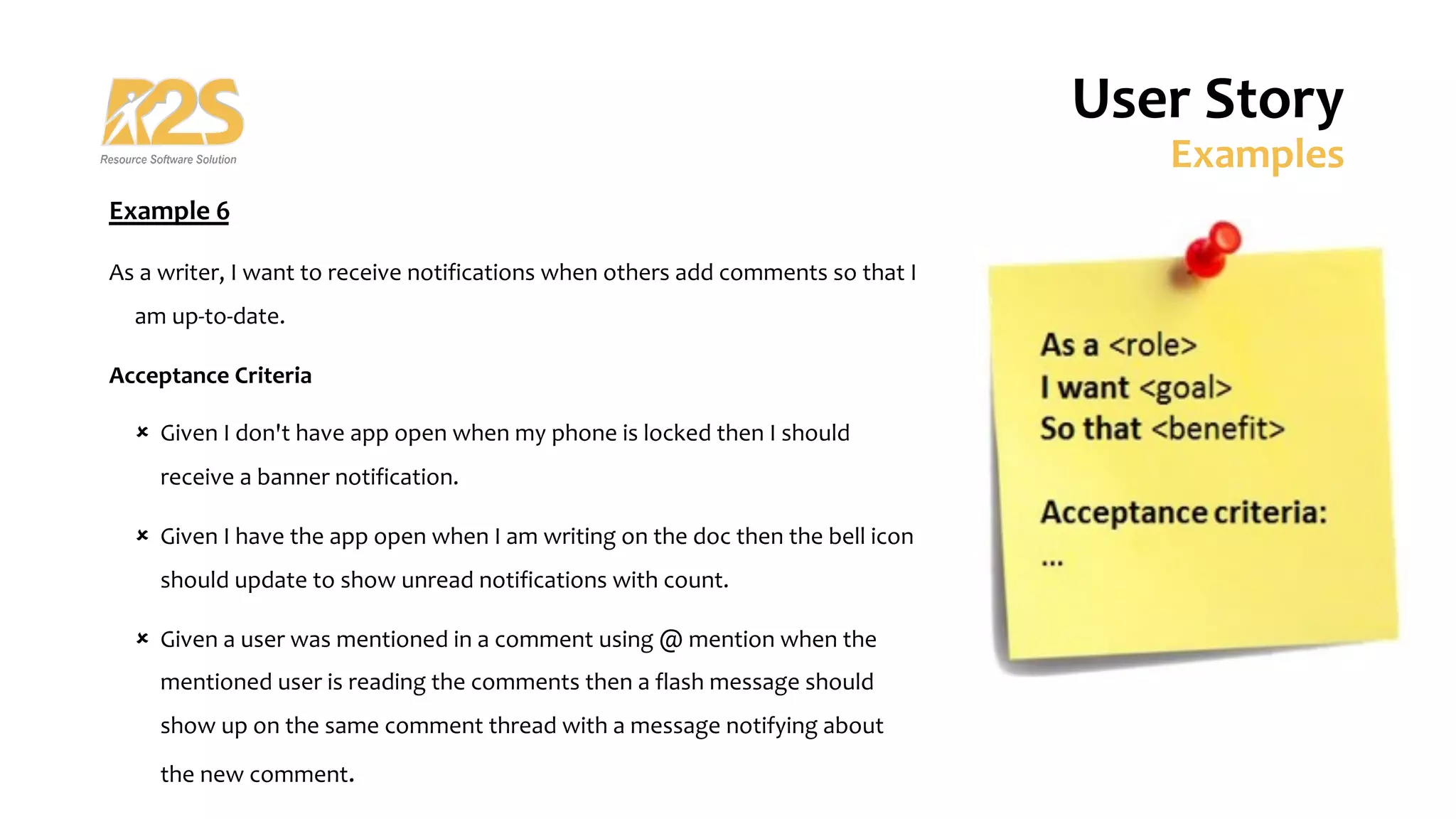 User Story
Examples
Example 6
As a writer, I want to receive notifications when others add comments so that I
am up-to-date.
Acceptance Criteria
û Given I don't have app open when my phone is locked then I should
receive a banner notification.
û Given I have the app open when I am writing on the doc then the bell icon
should update to show unread notifications with count.
û Given a user was mentioned in a comment using @ mention when the
mentioned user is reading the comments then a flash message should
show up on the same comment thread with a message notifying about
the new comment.
 