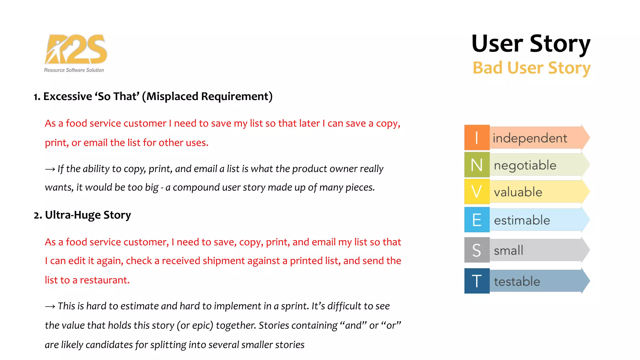 1. Excessive ‘So That’ (Misplaced Requirement)
As a food service customer I need to save my list so that later I can save a copy,
print, or email the list for other uses.
→ If the ability to copy, print, and email a list is what the product owner really
wants, it would be too big - a compound user story made up of many pieces.
2. Ultra-Huge Story
As a food service customer, I need to save, copy, print, and email my list so that
I can edit it again, check a received shipment against a printed list, and send the
list to a restaurant.
→ This is hard to estimate and hard to implement in a sprint. It’s difficult to see
the value that holds this story (or epic) together. Stories containing “and” or “or”
are likely candidates for splitting into several smaller stories
User Story
Bad User Story
 