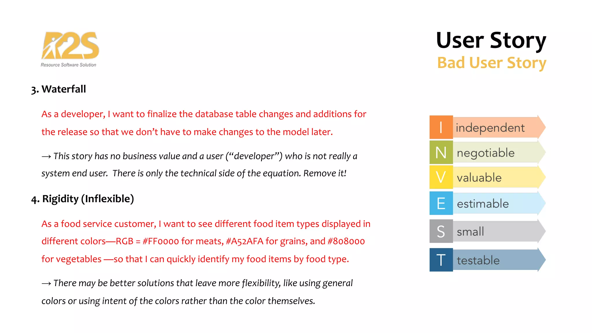 3. Waterfall
As a developer, I want to finalize the database table changes and additions for
the release so that we don’t have to make changes to the model later.
→ This story has no business value and a user (“developer”) who is not really a
system end user. There is only the technical side of the equation. Remove it!
4. Rigidity (Inflexible)
As a food service customer, I want to see different food item types displayed in
different colors—RGB = #FF0000 for meats, #A52AFA for grains, and #808000
for vegetables —so that I can quickly identify my food items by food type.
→ There may be better solutions that leave more flexibility, like using general
colors or using intent of the colors rather than the color themselves.
User Story
Bad User Story
 