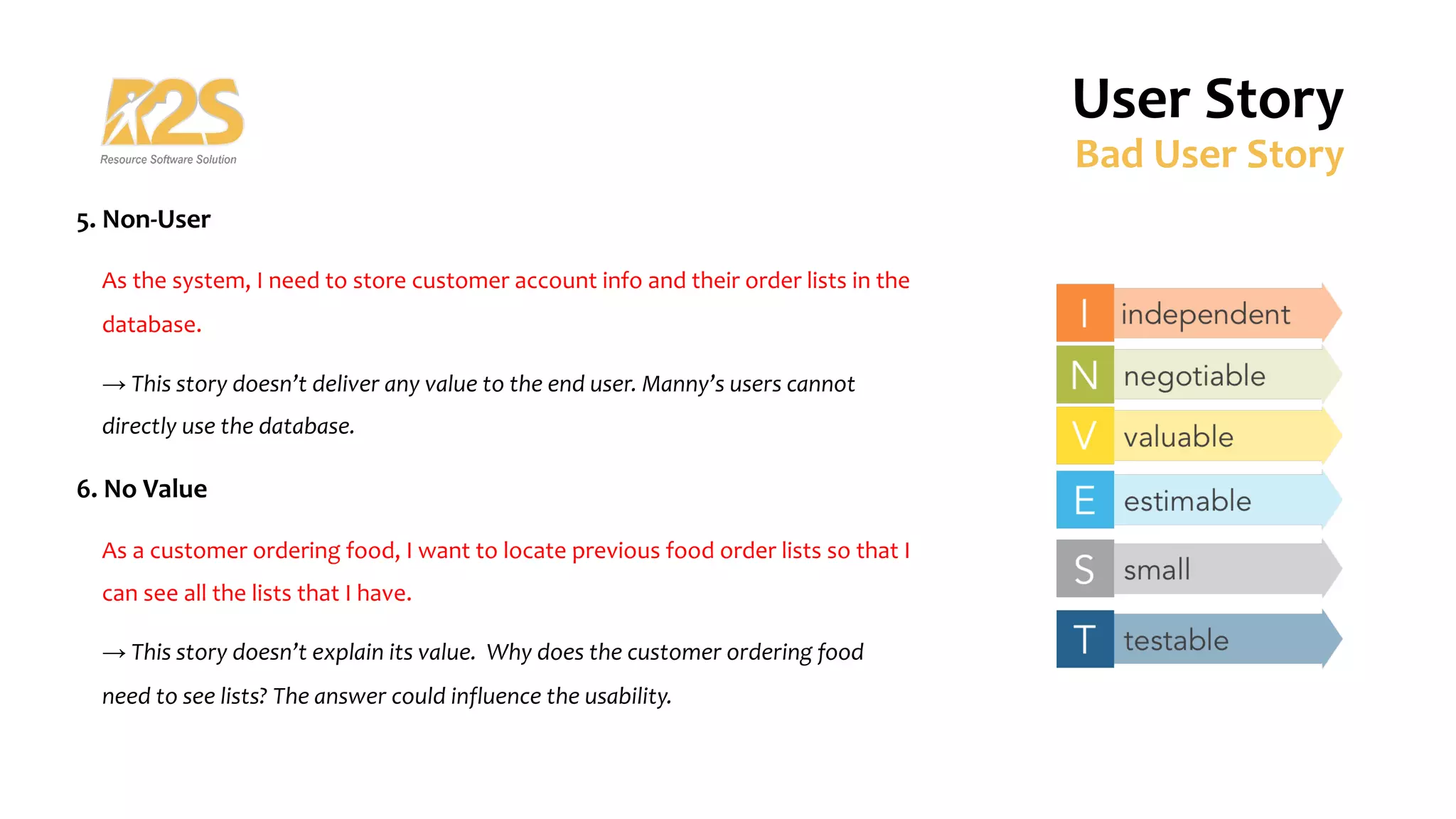 5. Non-User
As the system, I need to store customer account info and their order lists in the
database.
→ This story doesn’t deliver any value to the end user. Manny’s users cannot
directly use the database.
6. No Value
As a customer ordering food, I want to locate previous food order lists so that I
can see all the lists that I have.
→ This story doesn’t explain its value. Why does the customer ordering food
need to see lists? The answer could influence the usability.
User Story
Bad User Story
 