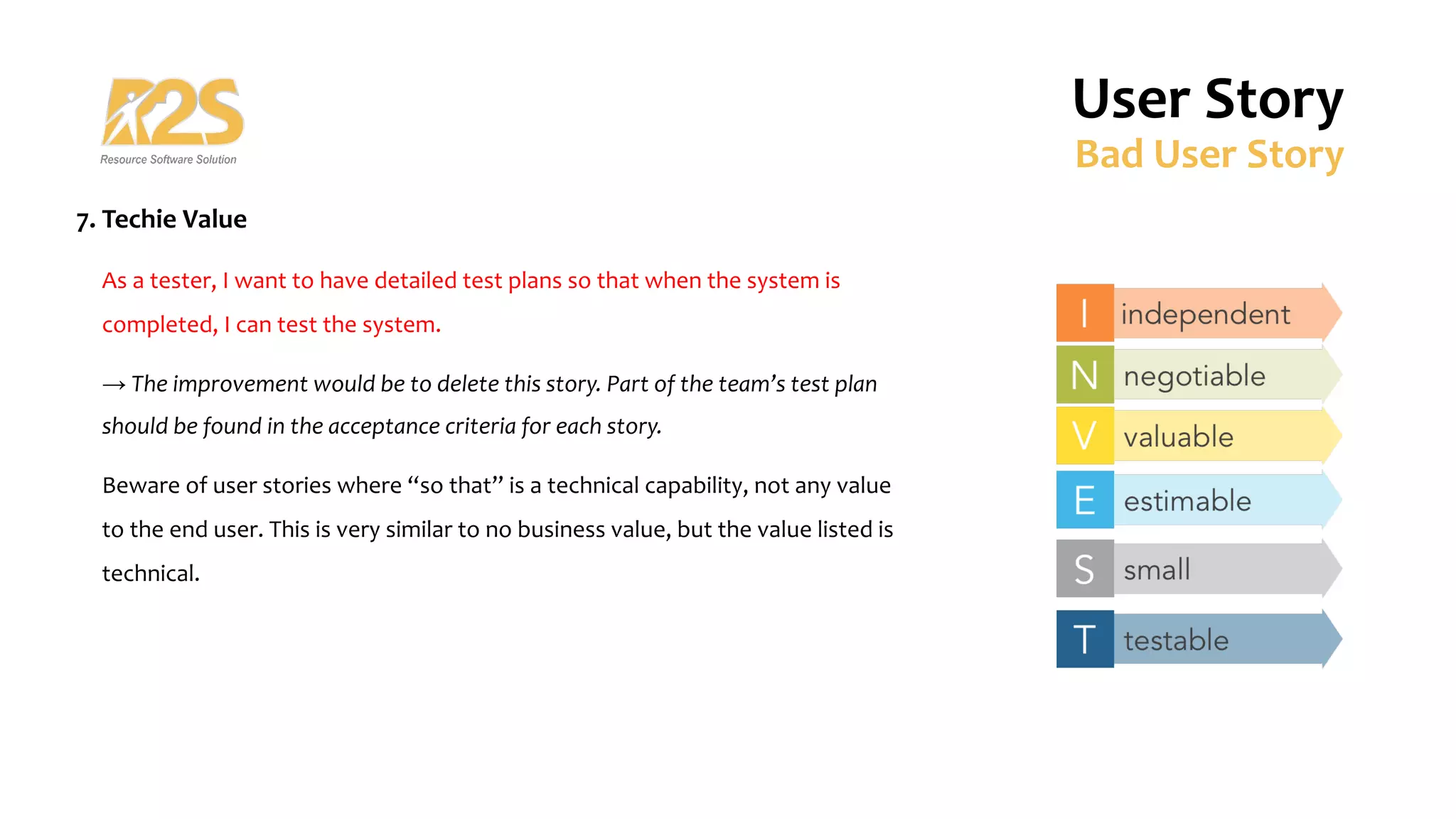7. Techie Value
As a tester, I want to have detailed test plans so that when the system is
completed, I can test the system.
→ The improvement would be to delete this story. Part of the team’s test plan
should be found in the acceptance criteria for each story.
Beware of user stories where “so that” is a technical capability, not any value
to the end user. This is very similar to no business value, but the value listed is
technical.
User Story
Bad User Story
 