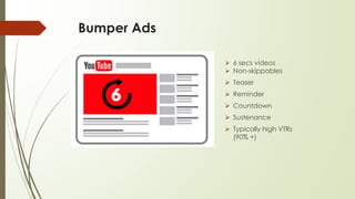 Bumper Ads
 6 secs videos
 Non-skippables
 Teaser
 Reminder
 Countdown
 Sustenance
 Typically high VTRs
(90% +)
 