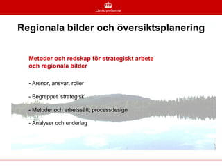 Regionala bilder och översiktsplanering


  Metoder och redskap för strategiskt arbete
  och regionala bilder

  - Arenor, ansvar, roller

  - Begreppet ’strategisk’

  - Metoder och arbetssätt; processdesign

  - Analyser och underlag
 