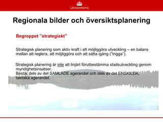 Regionala bilder och översiktsplanering

Begreppet ”strategiskt”

Strategisk planering som aktiv kraft i att möjliggöra utveckling – en balans
mellan att reglera, att möjliggöra och att sätta igång (”trigga”).

Strategisk planering är inte att linjärt förutbestämma stadsutveckling genom
myndighetsinsatser.
Består dels av det SAMLADE agerandet och dels av det ENSKILDA,
taktiska agerandet.
 