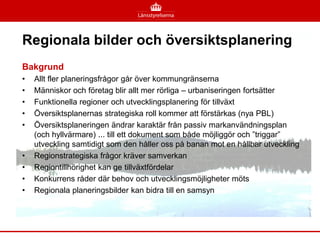 Regionala bilder och översiktsplanering
Bakgrund
•   Allt fler planeringsfrågor går över kommungränserna
•   Människor och företag blir allt mer rörliga – urbaniseringen fortsätter
•   Funktionella regioner och utvecklingsplanering för tillväxt
•   Översiktsplanernas strategiska roll kommer att förstärkas (nya PBL)
•   Översiktsplaneringen ändrar karaktär från passiv markanvändningsplan
    (och hyllvärmare) ... till ett dokument som både möjliggör och ”triggar”
    utveckling samtidigt som den håller oss på banan mot en hållbar utveckling
•   Regionstrategiska frågor kräver samverkan
•   Regiontillhörighet kan ge tillväxtfördelar
•   Konkurrens råder där behov och utvecklingsmöjligheter möts
•   Regionala planeringsbilder kan bidra till en samsyn
 