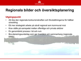 Regionala bilder och översiktsplanering
Utgångspunkt
•   Att öka den regionala konkurrenskraften och förutsättningarna för hållbar
    utveckling
•   Ett mer strategiskt arbete på såväl regional som kommunal nivå
•   Krav ställs på samspelet mellan offentliga och privata aktörer
•   En genomtänkt process i tid och rum
•   Bra planeringsunderlag som ger överblick och sammanhang (regionala
    bilder)
 