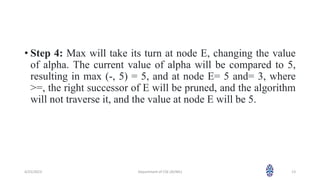 • Step 4: Max will take its turn at node E, changing the value
of alpha. The current value of alpha will be compared to 5,
resulting in max (-, 5) = 5, and at node E= 5 and= 3, where
>=, the right successor of E will be pruned, and the algorithm
will not traverse it, and the value at node E will be 5.
4/25/2023 Department of CSE (AI/ML) 13
 