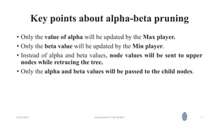 Key points about alpha-beta pruning
• Only the value of alpha will be updated by the Max player.
• Only the beta value will be updated by the Min player.
• Instead of alpha and beta values, node values will be sent to upper
nodes while retracing the tree.
• Only the alpha and beta values will be passed to the child nodes.
4/25/2023 Department of CSE (AI/ML) 7
 