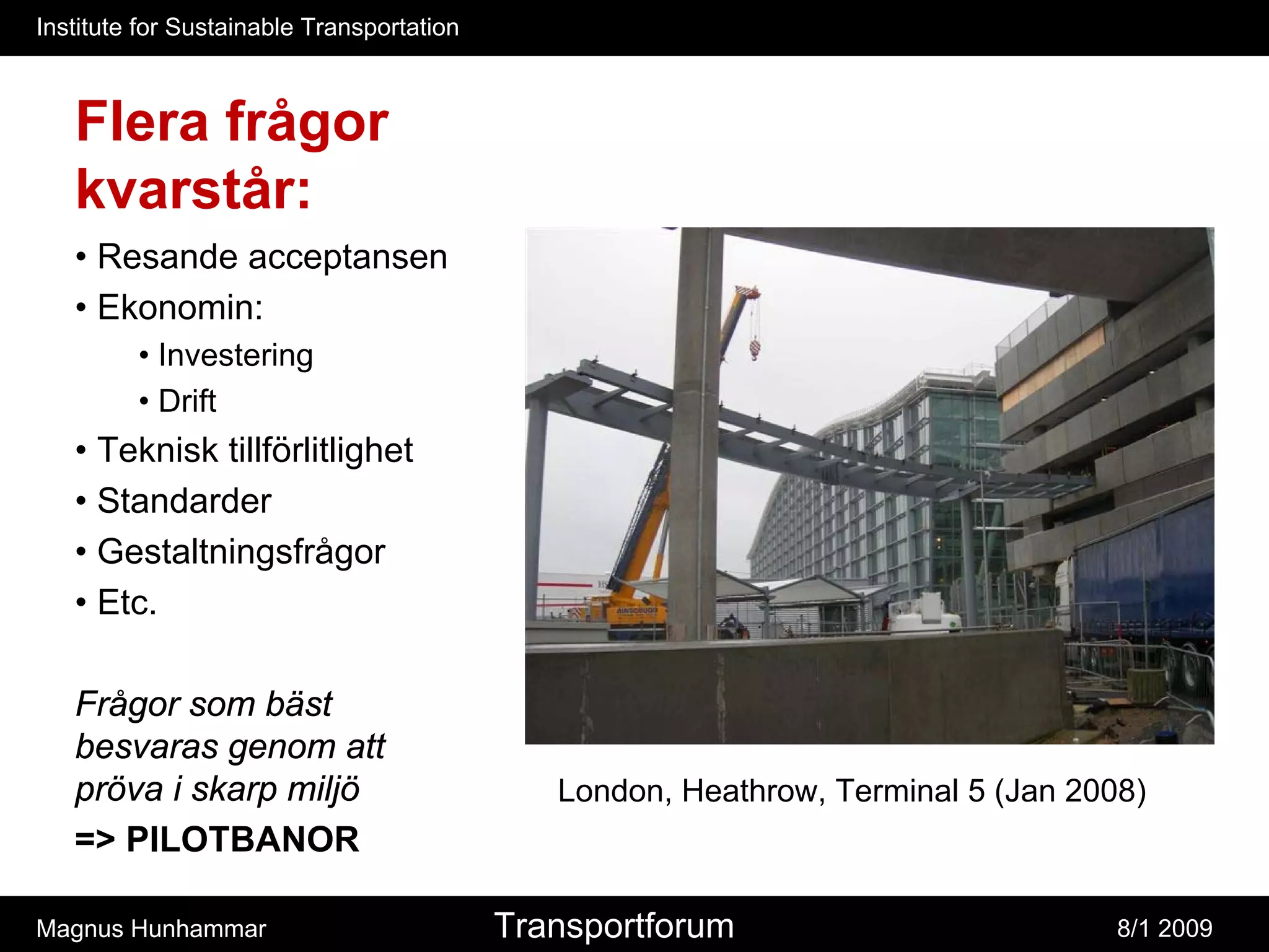 Institute for Sustainable Transportation



   Flera frågor
   kvarstår:
   • Resande acceptansen
   • Ekonomin:
         • Investering
         • Drift
   • Teknisk tillförlitlighet
   • Standarder
   • Gestaltningsfrågor
   • Etc.

   Frågor som bäst
   besvaras genom att
   pröva i skarp miljö                        London, Heathrow, Terminal 5 (Jan 2008)
   => PILOTBANOR

Magnus Hunhammar                           Transportforum                          8/1 2009
 