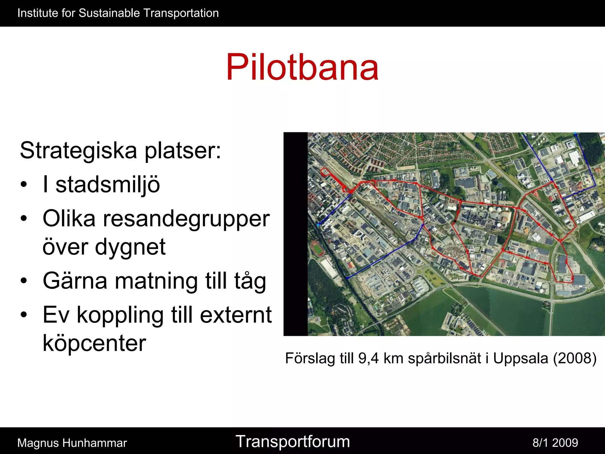 Institute for Sustainable Transportation




                                           Pilotbana

Strategiska platser:
• I stadsmiljö
• Olika resandegrupper
  över dygnet
• Gärna matning till tåg
• Ev koppling till externt
  köpcenter
                                                 Förslag till 9,4 km spårbilsnät i Uppsala (2008)




Magnus Hunhammar                           Transportforum                              8/1 2009
 