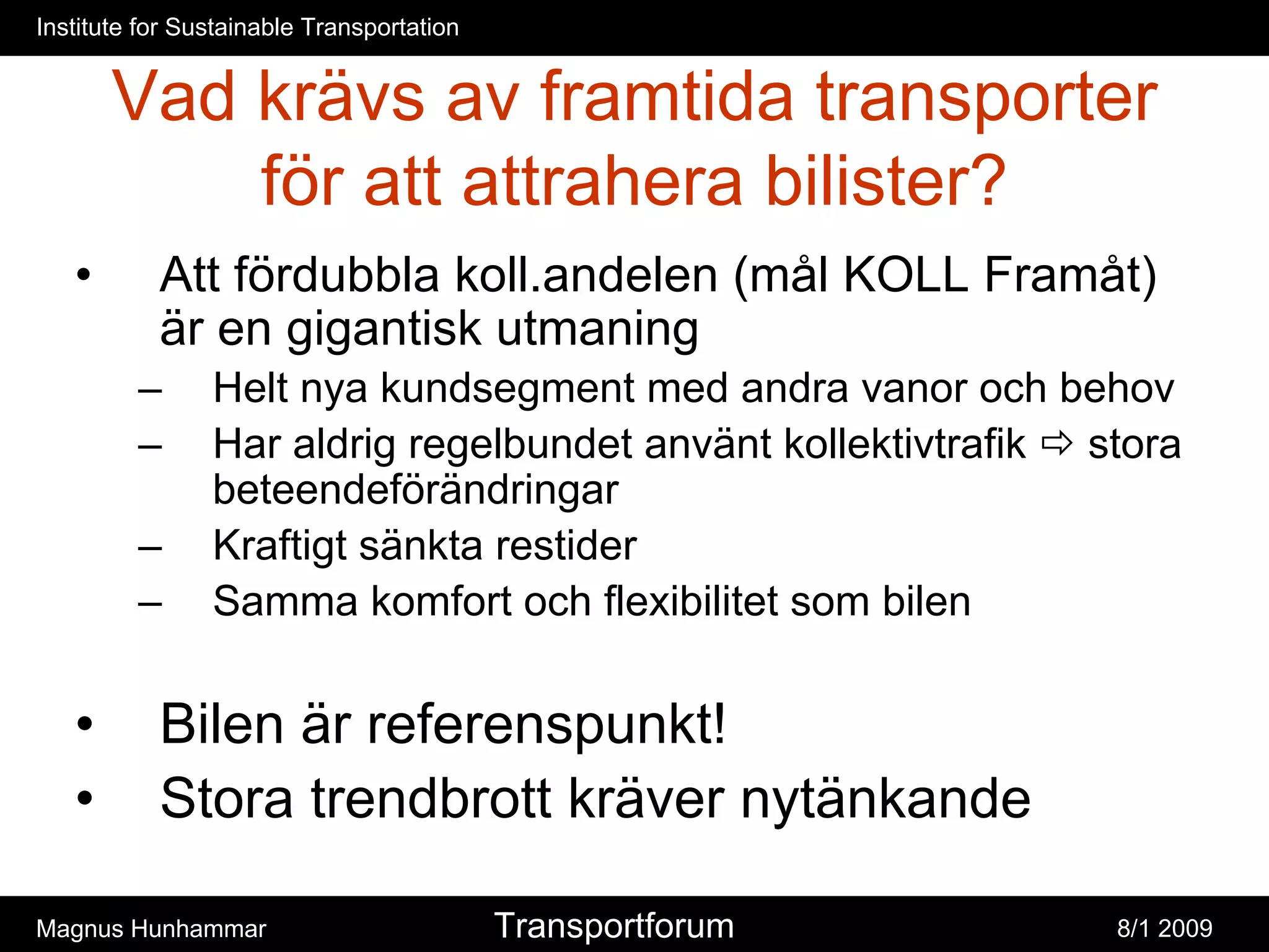 Institute for Sustainable Transportation


       Vad krävs av framtida transporter
           för att attrahera bilister?
   •       Att fördubbla koll.andelen (mål KOLL Framåt)
           är en gigantisk utmaning
         –      Helt nya kundsegment med andra vanor och behov
         –      Har aldrig regelbundet använt kollektivtrafik stora
                beteendeförändringar
         –      Kraftigt sänkta restider
         –      Samma komfort och flexibilitet som bilen


   •       Bilen är referenspunkt!
   •       Stora trendbrott kräver nytänkande

Magnus Hunhammar                           Transportforum      8/1 2009
 