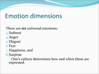 Emotion dimensions There are  six  universal emotions: Sadness Anger Disgust Fear Happiness, and Surprise One’s culture determines how and when these are expressed. 