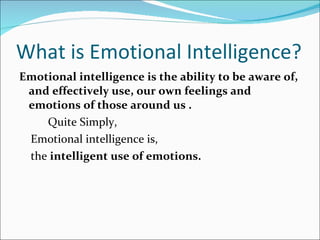 What is Emotional Intelligence? Emotional intelligence is the ability to be aware of, and effectively use, our own feelings and emotions of those around us . Quite Simply, Emotional intelligence is,  the  intelligent use of emotions. 