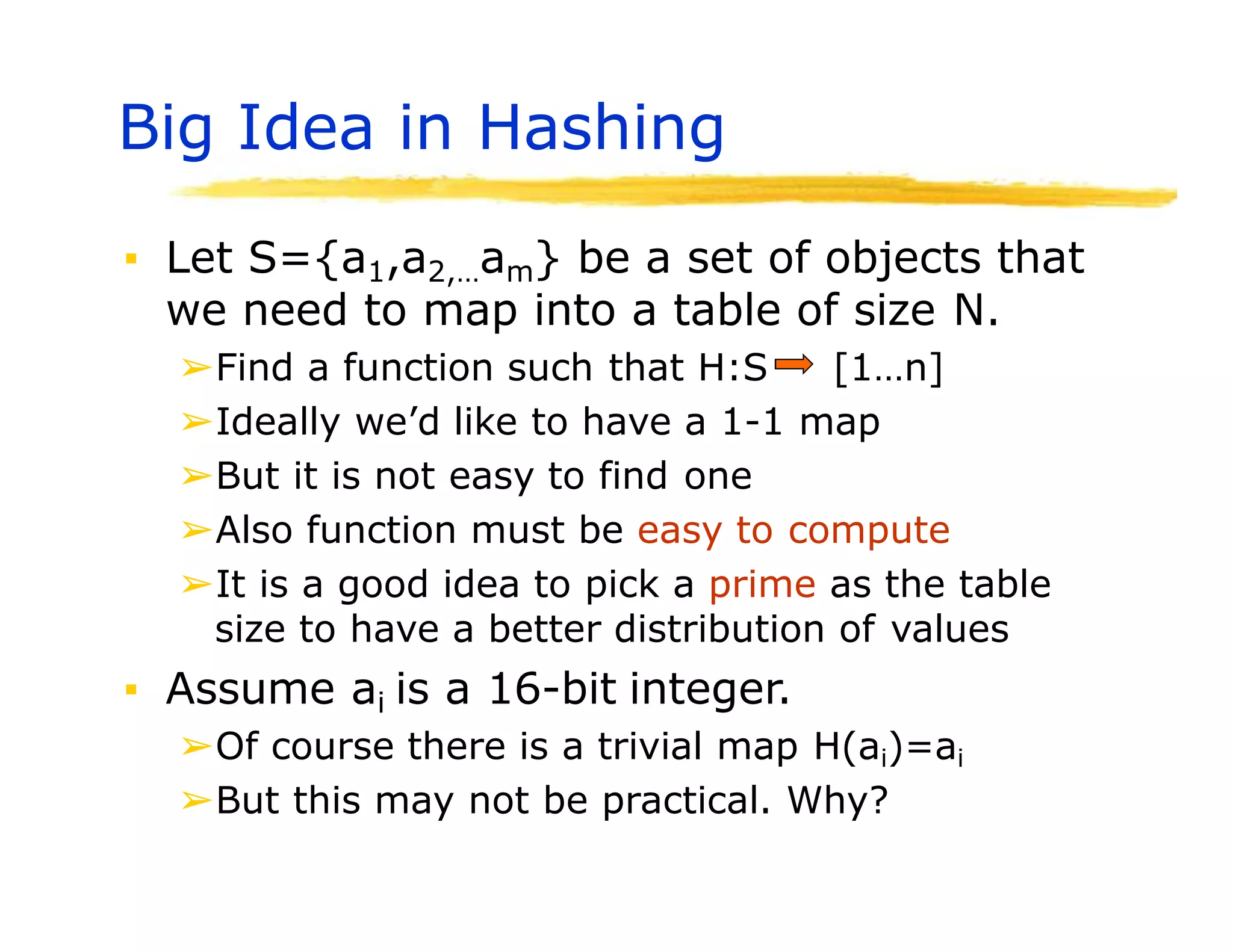 Big Idea in Hashing
▪ Let S={a1,a2,…am} be a set of objects that
we need to map into a table of size N.
➢Find a function such that H:S [1…n]
➢Ideally we’d like to have a 1-1 map
➢But it is not easy to find one
➢Also function must be easy to compute
➢It is a good idea to pick a prime as the table
size to have a better distribution of values
▪ Assume ai is a 16-bit integer.
➢Of course there is a trivial map H(ai)=ai
➢But this may not be practical. Why?
 