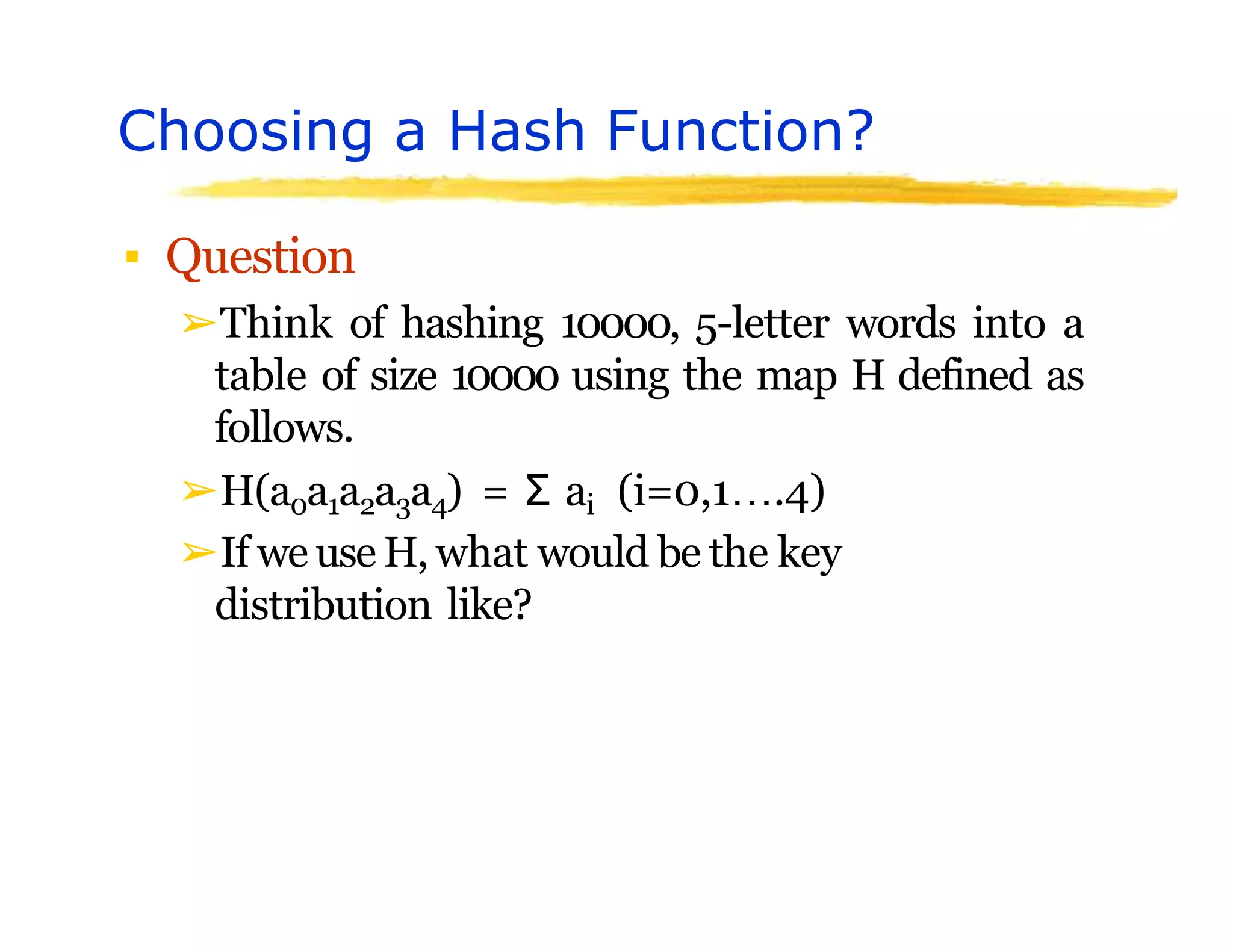 Choosing a Hash Function?
▪ Question
➢Think of hashing 10000, 5-letter words into a
table of size 10000 using the map H defined as
follows.
➢H(a0a1a2a3a4) = Σ ai (i=0,1….4)
➢If we use H, what would be the key
distribution like?
 