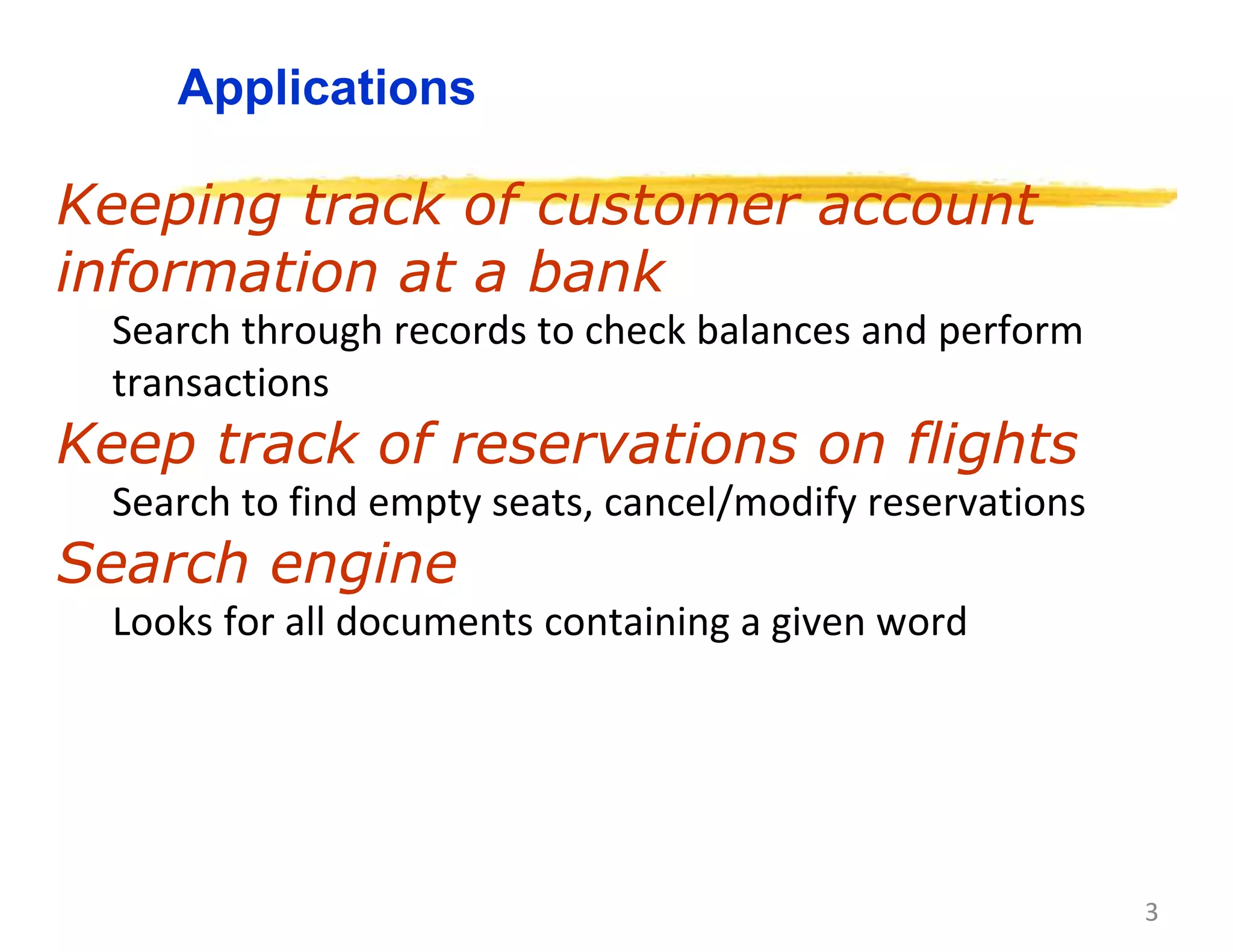 3
Applications
Keeping track of customer account
information at a bank
Search through records to check balances and perform
transactions
Keep track of reservations on flights
Search to find empty seats, cancel/modify reservations
Search engine
Looks for all documents containing a given word
 