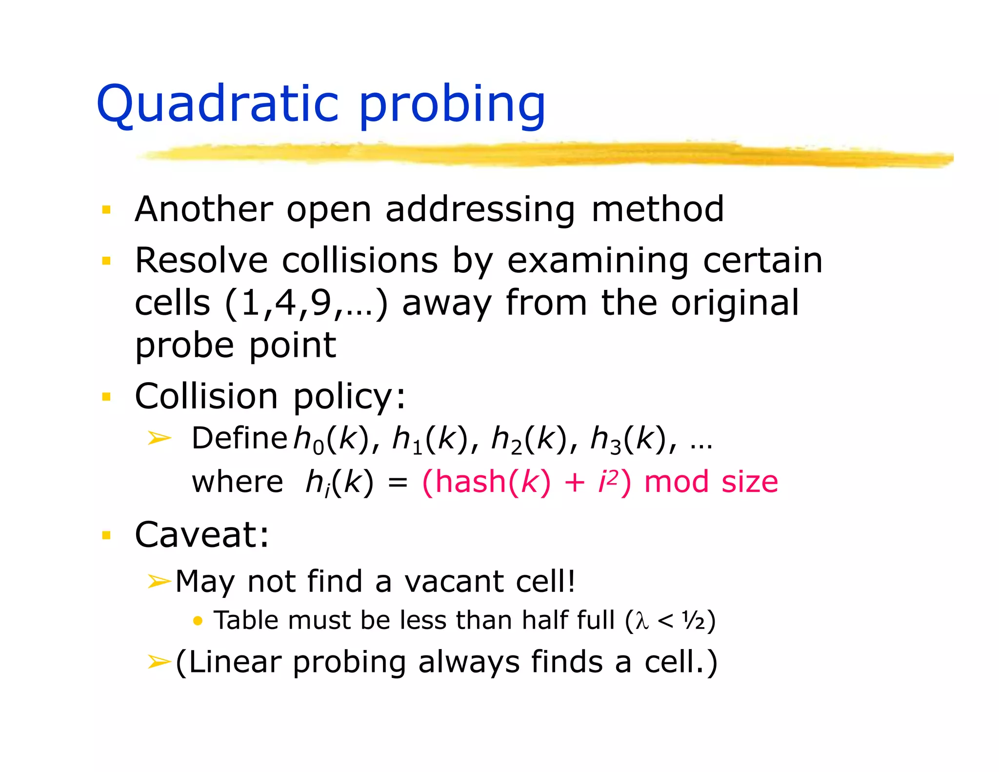 Quadratic probing
▪ Another open addressing method
▪ Resolve collisions by examining certain
cells (1,4,9,…) away from the original
probe point
▪ Collision policy:
➢ Define h0(k), h1(k), h2(k), h3(k), …
where hi(k) = (hash(k) + i2) mod size
▪ Caveat:
➢May not find a vacant cell!
• Table must be less than half full ( < ½)
➢(Linear probing always finds a cell.)
 