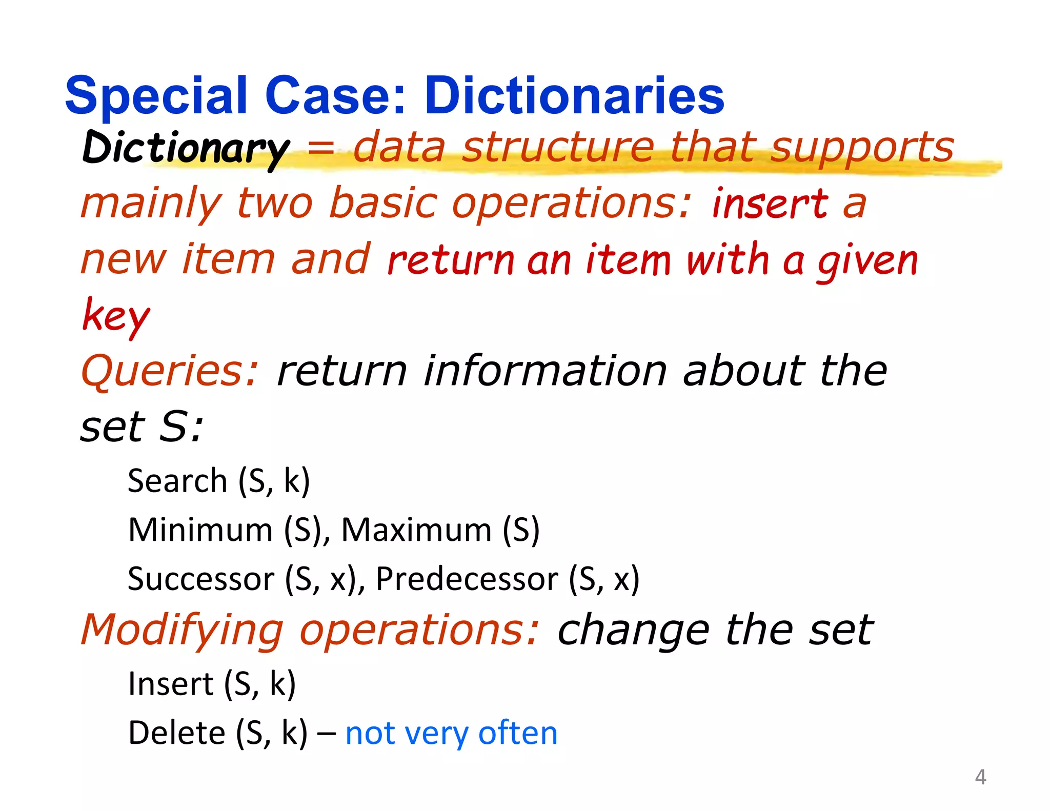 4
Special Case: Dictionaries
Dictionary = data structure that supports
mainly two basic operations: insert a
new item and return an item with a given
key
Queries: return information about the
set S:
Search (S, k)
Minimum (S), Maximum (S)
Successor (S, x), Predecessor (S, x)
Modifying operations: change the set
Insert (S, k)
Delete (S, k) – not very often
 