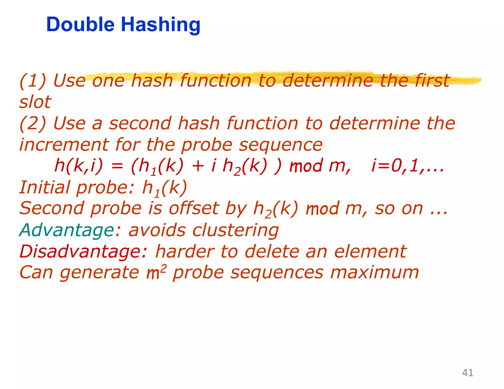 41
Double Hashing
(1) Use one hash function to determine the first
slot
(2) Use a second hash function to determine the
increment for the probe sequence
h(k,i) = (h1(k) + i h2(k) ) mod m, i=0,1,...
Initial probe: h1(k)
Second probe is offset by h2(k) mod m, so on ...
Advantage: avoids clustering
Disadvantage: harder to delete an element
Can generate m2 probe sequences maximum
 