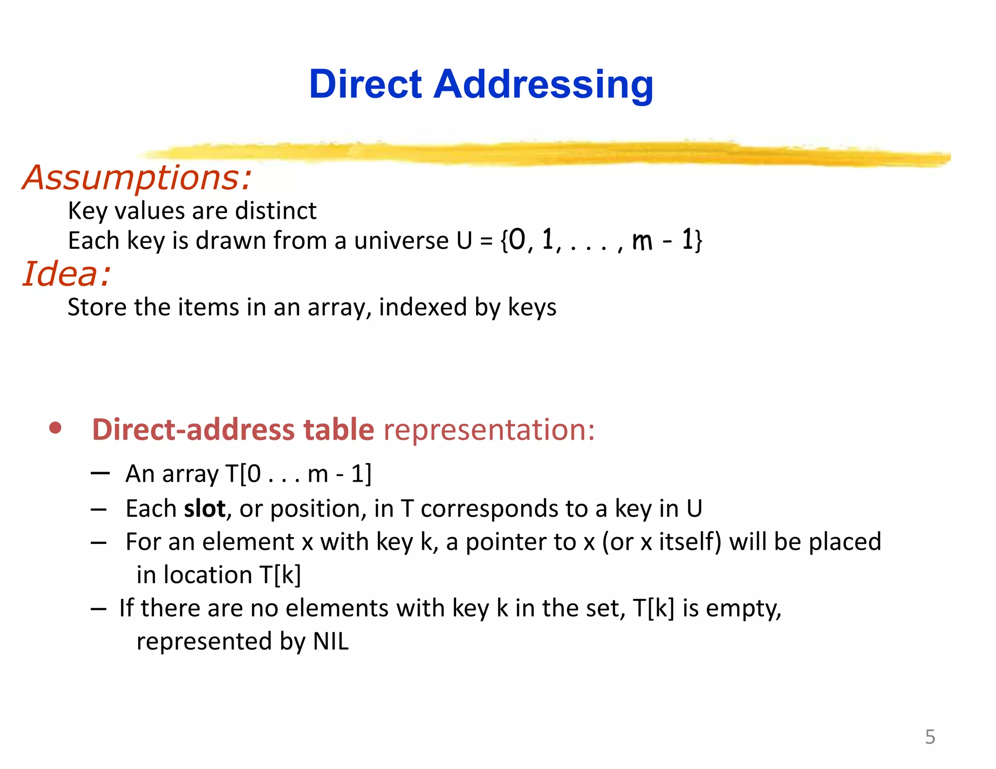 5
Direct Addressing
Assumptions:
Key values are distinct
Each key is drawn from a universe U = {0, 1, . . . , m - 1}
Idea:
Store the items in an array, indexed by keys
• Direct-address table representation:
– An array T[0 . . . m - 1]
– Each slot, or position, in T corresponds to a key in U
– For an element x with key k, a pointer to x (or x itself) will be placed
in location T[k]
– If there are no elements with key k in the set, T[k] is empty,
represented by NIL
 