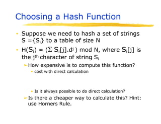 Choosing a Hash Function
▪ Suppose we need to hash a set of strings
S ={Si} to a table of size N
▪ H(Si) = ( Si[j].dj ) mod N, where Si[j] is
the jth character of string Si
➢How expensive is to compute this function?
• cost with direct calculation
• Is it always possible to do direct calculation?
➢Is there a cheaper way to calculate this? Hint:
use Horners Rule.
 