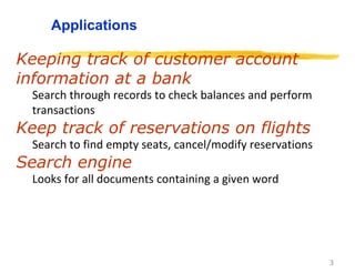 3
Applications
Keeping track of customer account
information at a bank
Search through records to check balances and perform
transactions
Keep track of reservations on flights
Search to find empty seats, cancel/modify reservations
Search engine
Looks for all documents containing a given word
 