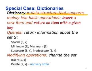 4
Special Case: Dictionaries
Dictionary = data structure that supports
mainly two basic operations: insert a
new item and return an item with a given
key
Queries: return information about the
set S:
Search (S, k)
Minimum (S), Maximum (S)
Successor (S, x), Predecessor (S, x)
Modifying operations: change the set
Insert (S, k)
Delete (S, k) – not very often
 