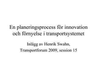 En planeringsprocess för innovation
 och förnyelse i transportsystemet
       Inlägg av Henrik Swahn,
    Transportforum 2009, session 15
 