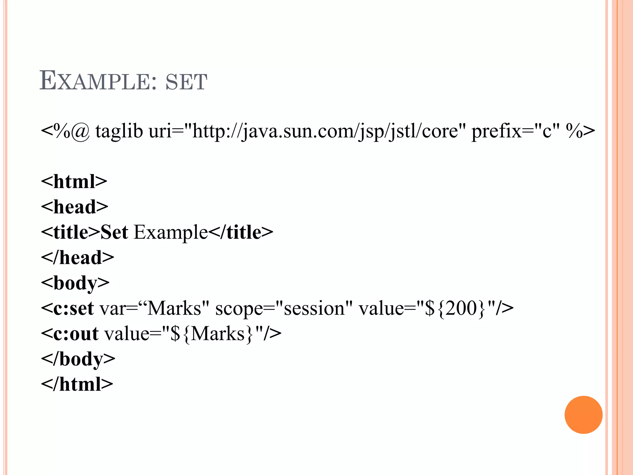 EXAMPLE: SET
<%@ taglib uri="http://java.sun.com/jsp/jstl/core" prefix="c" %>
<html>
<head>
<title>Set Example</title>
</head>
<body>
<c:set var=“Marks" scope="session" value="${200}"/>
<c:out value="${Marks}"/>
</body>
</html>
 