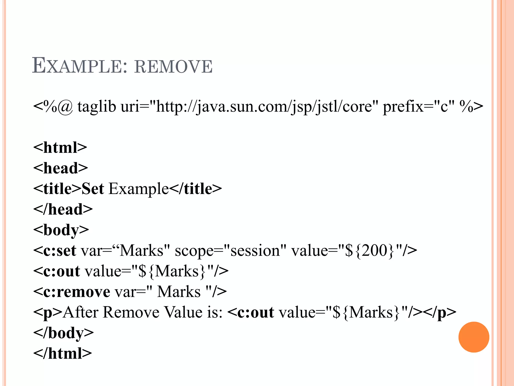 EXAMPLE: REMOVE
<%@ taglib uri="http://java.sun.com/jsp/jstl/core" prefix="c" %>
<html>
<head>
<title>Set Example</title>
</head>
<body>
<c:set var=“Marks" scope="session" value="${200}"/>
<c:out value="${Marks}"/>
<c:remove var=" Marks "/>
<p>After Remove Value is: <c:out value="${Marks}"/></p>
</body>
</html>
 
