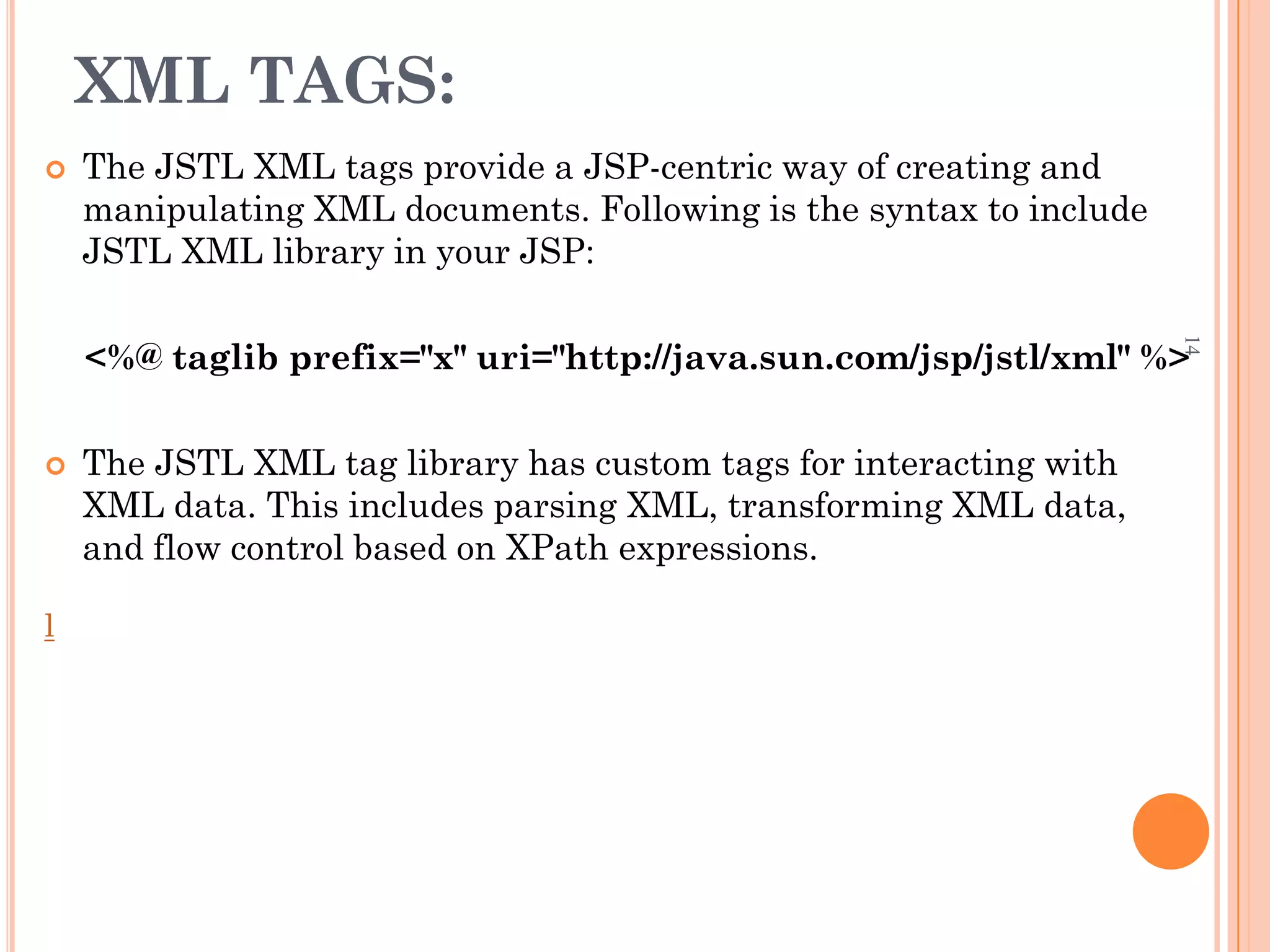 XML TAGS:
 The JSTL XML tags provide a JSP-centric way of creating and
manipulating XML documents. Following is the syntax to include
JSTL XML library in your JSP:
<%@ taglib prefix="x" uri="http://java.sun.com/jsp/jstl/xml" %>
 The JSTL XML tag library has custom tags for interacting with
XML data. This includes parsing XML, transforming XML data,
and flow control based on XPath expressions.
l
14
 