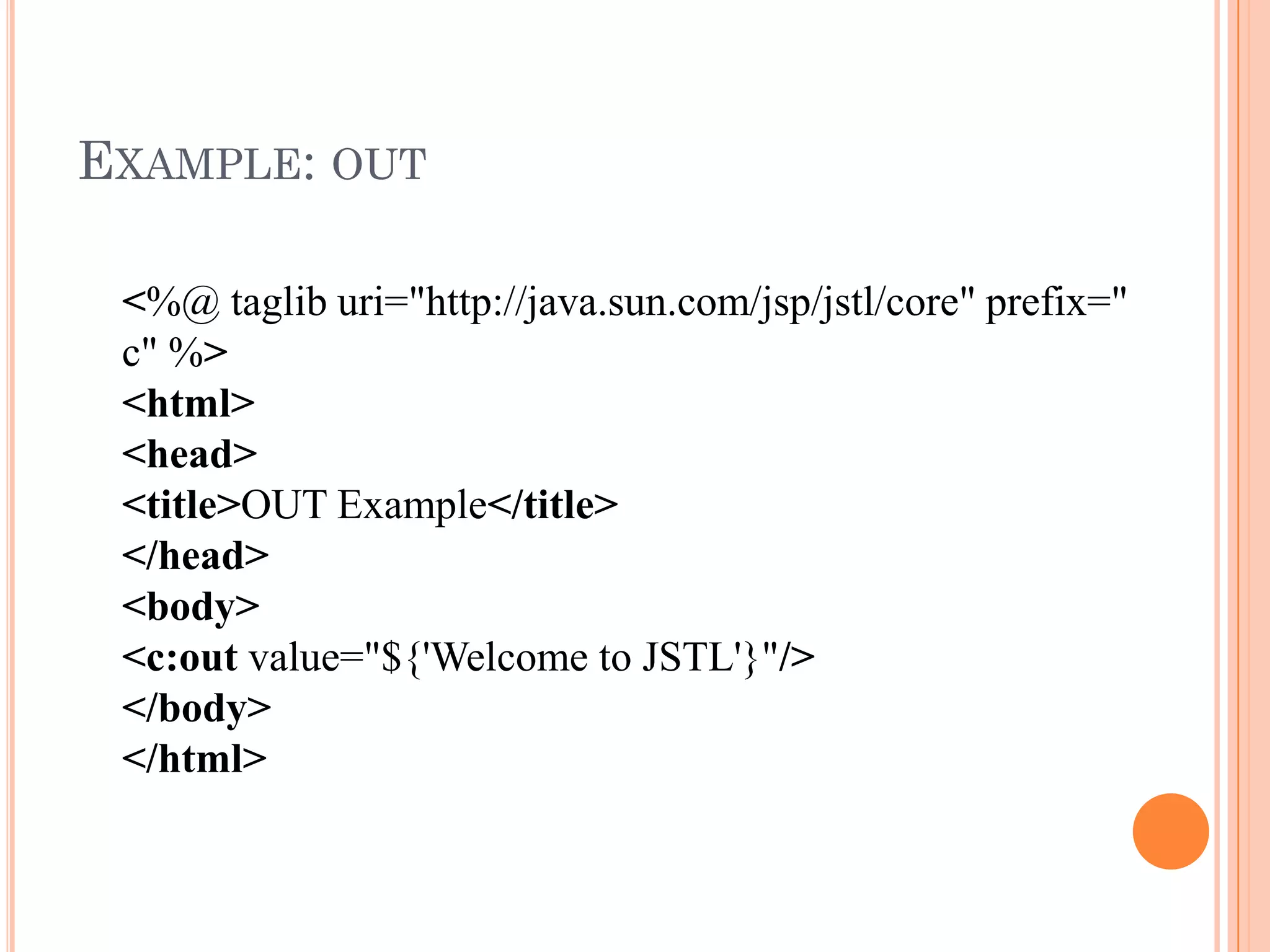 EXAMPLE: OUT
<%@ taglib uri="http://java.sun.com/jsp/jstl/core" prefix="
c" %>
<html>
<head>
<title>OUT Example</title>
</head>
<body>
<c:out value="${'Welcome to JSTL'}"/>
</body>
</html>
 