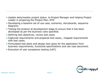 Page 20Classification: Restricted
• Update daily/weekly project status to Project Manager and helping Project
Leader in preparing the Project Plan, RTM
• Developing a baseline set of use case, scenarios, storyboards, sequence
diagrams
• Testing the product at development stage to ensure that it has been
developed as per the business rules specified.
• Defining test objectives, review test cases
• Captured requirements and prepared test cases,, mapped requirements
with test cases.
• Formulated test plans and design test cases for the application from
business requirements, functional specifications and use case document.
• Execution of user acceptance testing (UAT)
 
