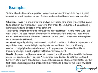 Page 6Classification: Restricted
Tell me about a time where you had to use your communication skills to get a point
across that was important to you ( A common behavioral based interview question)
Situation – I was in a board meeting and we were discussing some changes that going
to be made in our work place. However if they made these changes, it would have a
significant negative effect on my department
Task – Since I was the only one representing my department I had to make sure I did
what was in the best interest of everyone in my department. I decided that I would
either need to convince the board to reduce the workload or increase the time given
to us to complete the task.
Action – I began by sharing my concerns based off numbers. I had done my research in
regards to recent productivity in my department and I used this to outline my
concerns. I highlighted areas where we could improve and I showed how these
incoming changes would negatively effect our improvement.
Result – Because I had backed up what I was saying with something tangible the board
graciously considered my request. A week later they decided to split the workload
between a few more departments, making the requirements more realistic for us. The
fact that I am an organized & prepared employer made it easy for me to get my point
across.
Example:
 