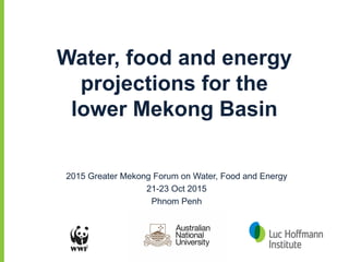 Water, food and energy
projections for the
lower Mekong Basin
2015 Greater Mekong Forum on Water, Food and Energy
21-23 Oct 2015
Phnom Penh
 