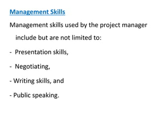 Management Skills
Management skills used by the project manager
include but are not limited to:
- Presentation skills,
- Negotiating,
- Writing skills, and
- Public speaking.
 