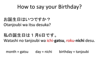 How to say your Birthday?
month = gatsu day = nichi birthday = tanjoubi
お誕生日はいつですか？
Otanjoubi wa itsu desuka?
私の誕生日は１月6日です。
Watashi no tanjoubi wa ichi-gatsu, roku-nichi desu.
 