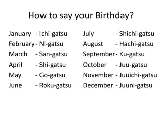 How to say your Birthday?
January
February
March
April
May
June
- Ichi-gatsu
- Ni-gatsu
- San-gatsu
- Shi-gatsu
- Go-gatsu
- Roku-gatsu
July
August
September
October
November
December
- Shichi-gatsu
- Hachi-gatsu
- Ku-gatsu
- Juu-gatsu
- Juuichi-gatsu
- Juuni-gatsu
 