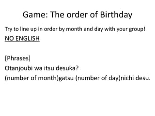 Game: The order of Birthday
Try to line up in order by month and day with your group!
NO ENGLISH
[Phrases]
Otanjoubi wa itsu desuka?
(number of month)gatsu (number of day)nichi desu.
 