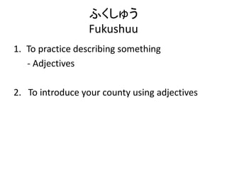 ふくしゅう
Fukushuu
1. To practice describing something
- Adjectives
2. To introduce your county using adjectives
 