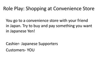 You go to a convenience store with your friend
in Japan. Try to buy and pay something you want
in Japanese Yen!
Cashier- Japanese Supporters
Customers- YOU
Role Play: Shopping at Convenience Store
 