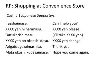 RP: Shopping at Convenience Store
Irasshaimase.
XXXX yen ni narimasu.
Oazukarishimasu.
XXXX yen no okaeshi desu.
Arigatougozaimashita.
Mata okoshi kudasaimase.
[Cashier] Japanese Supporters
Can I help you?
XXXX yen please.
(I’ll take XXXX yen)
XXXX yen change.
Thank you.
Hope you come again.
 