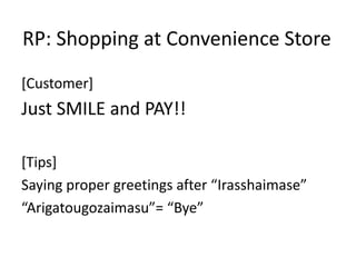 RP: Shopping at Convenience Store
[Customer]
Just SMILE and PAY!!
[Tips]
Saying proper greetings after “Irasshaimase”
“Arigatougozaimasu”= “Bye”
 