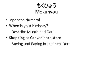 もくひょう
Mokuhyou
• Japanese Numeral
• When is your birthday?
- Describe Month and Date
• Shopping at Convenience store
- Buying and Paying in Japanese Yen
 