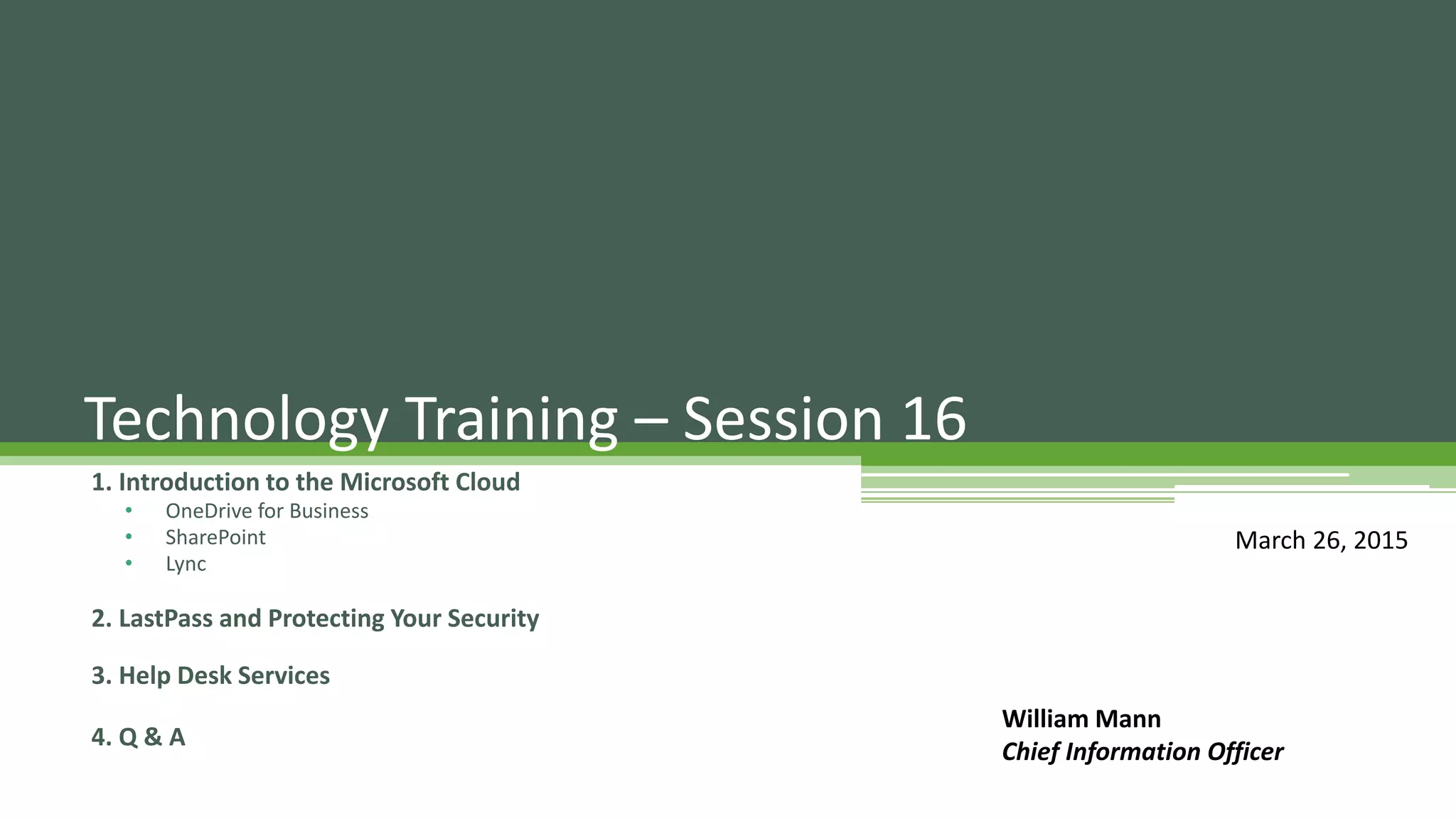 1. Introduction to the Microsoft Cloud
• OneDrive for Business
• SharePoint
• Lync
2. LastPass and Protecting Your Security
3. Help Desk Services
4. Q & A
Technology Training – Session 16
William Mann
Chief Information Officer
March 26, 2015
 